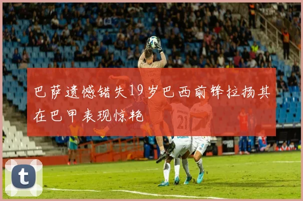 巴萨遗憾错失19岁巴西前锋拉扬其在巴甲表现惊艳