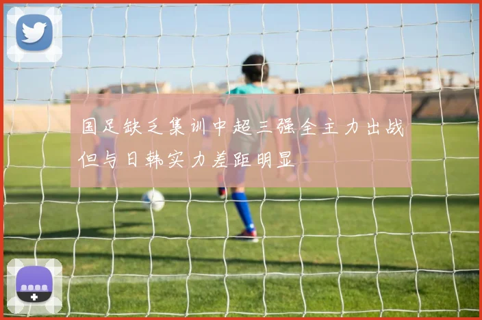 国足缺乏集训中超三强全主力出战但与日韩实力差距明显