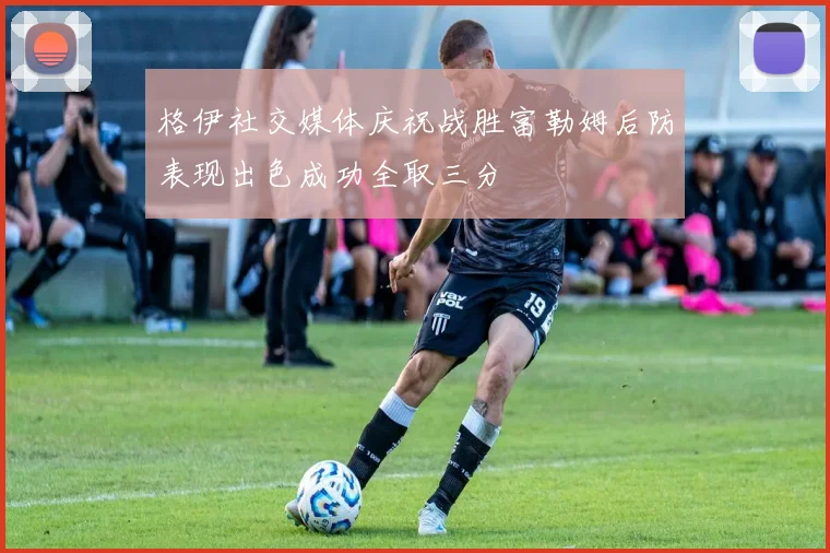 格伊社交媒体庆祝战胜富勒姆后防表现出色成功全取三分