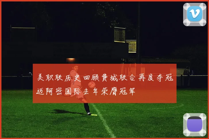 美职联历史回顾费城联合再度夺冠迈阿密国际去年荣膺冠军
