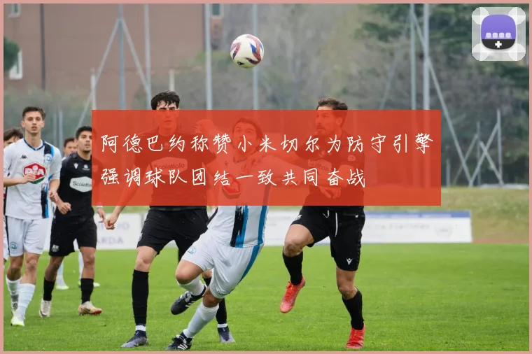 阿德巴约称赞小米切尔为防守引擎强调球队团结一致共同奋战