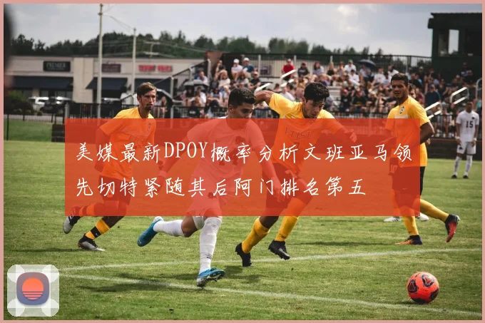 美媒最新DPOY概率分析文班亚马领先切特紧随其后阿门排名第五
