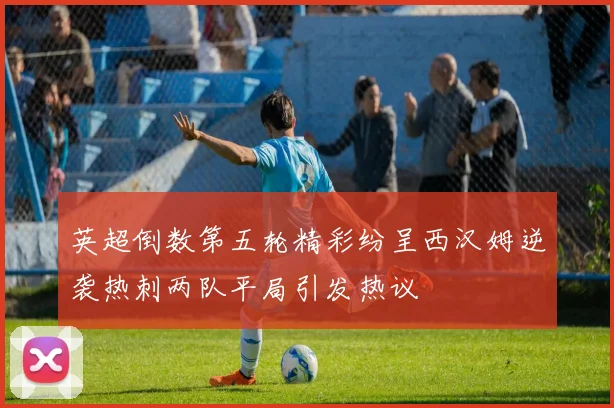 英超倒数第五轮精彩纷呈西汉姆逆袭热刺两队平局引发热议