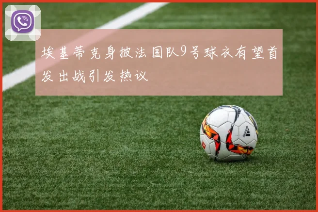 埃基蒂克身披法国队9号球衣有望首发出战引发热议
