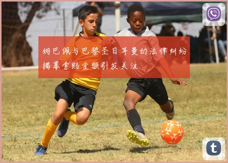 姆巴佩与巴黎圣日耳曼的法律纠纷揭幕索赔金额引发关注