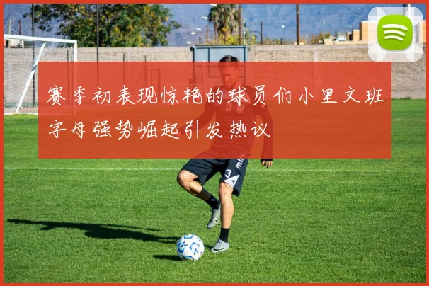 赛季初表现惊艳的球员们小里文班字母强势崛起引发热议