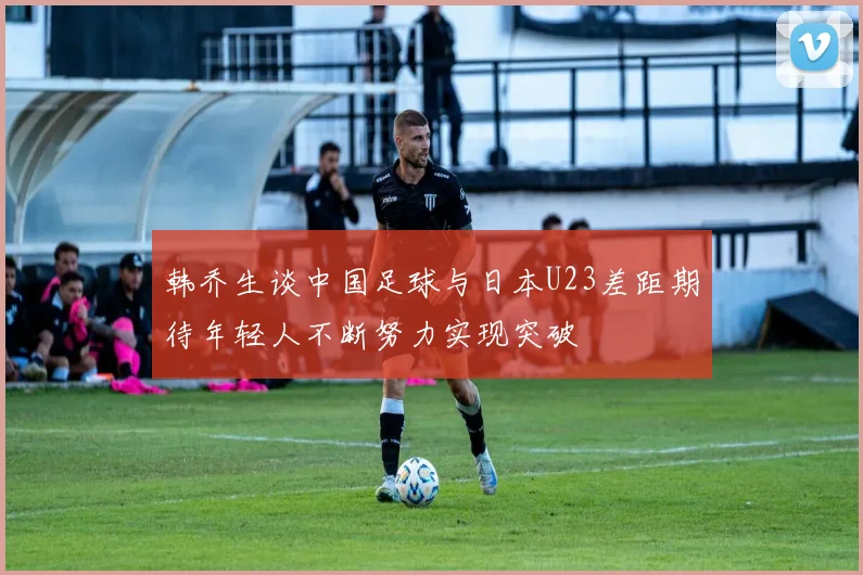 韩乔生谈中国足球与日本U23差距期待年轻人不断努力实现突破