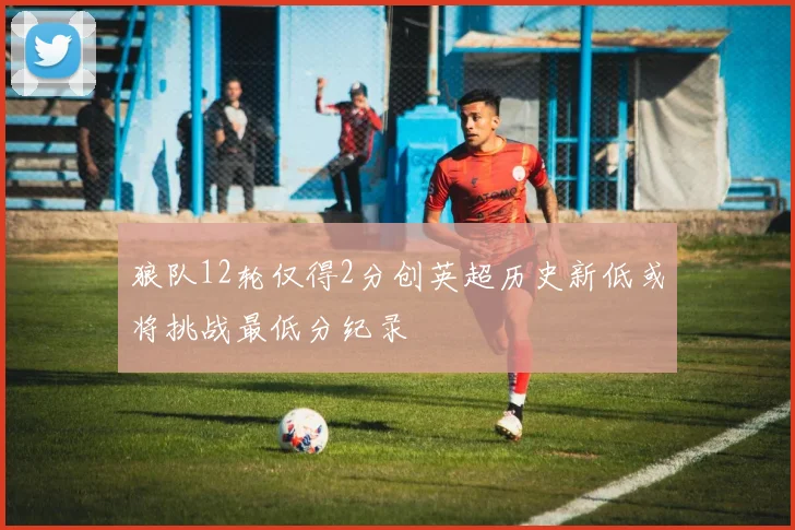 狼队12轮仅得2分创英超历史新低或将挑战最低分纪录