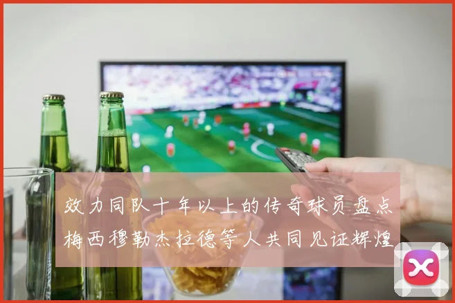 效力同队十年以上的传奇球员盘点梅西穆勒杰拉德等人共同见证辉煌岁月