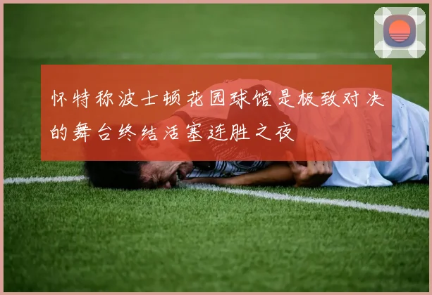怀特称波士顿花园球馆是极致对决的舞台终结活塞连胜之夜