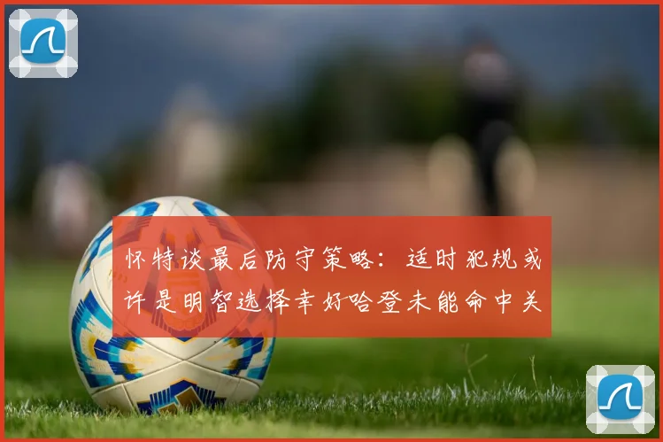 怀特谈最后防守策略：适时犯规或许是明智选择幸好哈登未能命中关键投篮