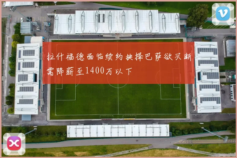 拉什福德面临续约抉择巴萨欲买断需降薪至1400万以下