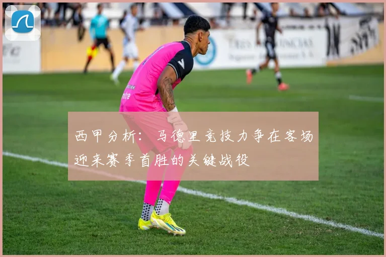 西甲分析：马德里竞技力争在客场迎来赛季首胜的关键战役