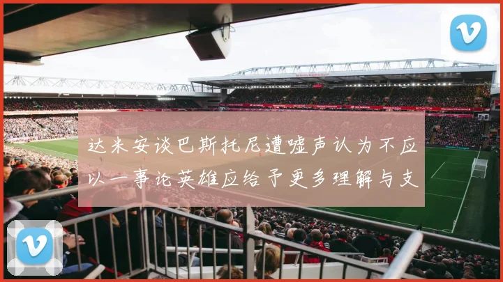达米安谈巴斯托尼遭嘘声认为不应以一事论英雄应给予更多理解与支持