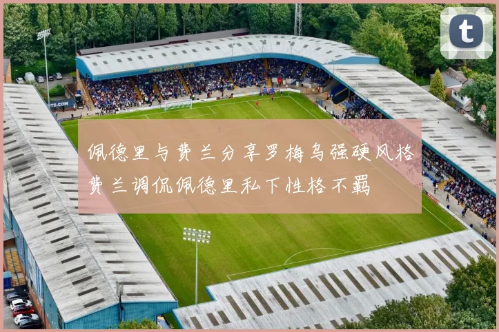 佩德里与费兰分享罗梅乌强硬风格费兰调侃佩德里私下性格不羁