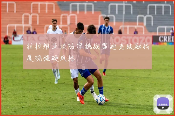 拉拉维亚谈防守挑战雷迪克鼓励我展现强硬风格