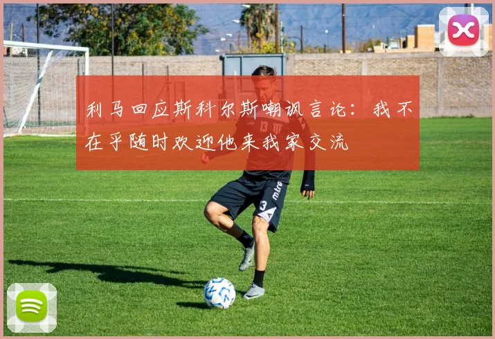 利马回应斯科尔斯嘲讽言论：我不在乎随时欢迎他来我家交流