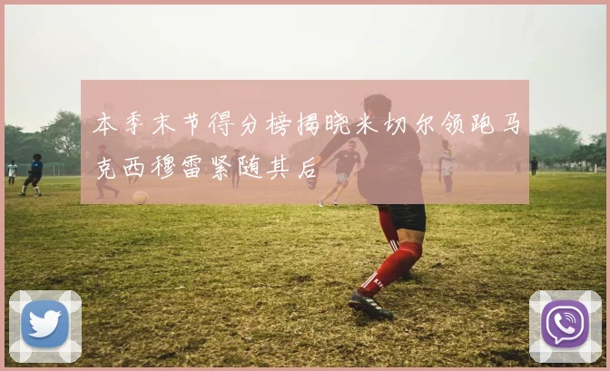本季末节得分榜揭晓米切尔领跑马克西穆雷紧随其后
