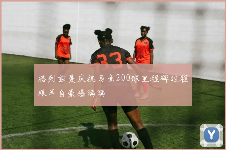 格列兹曼庆祝马竞200球里程碑过程艰辛自豪感满满
