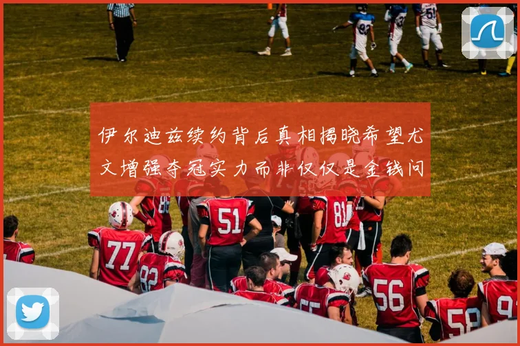 伊尔迪兹续约背后真相揭晓希望尤文增强夺冠实力而非仅仅是金钱问题