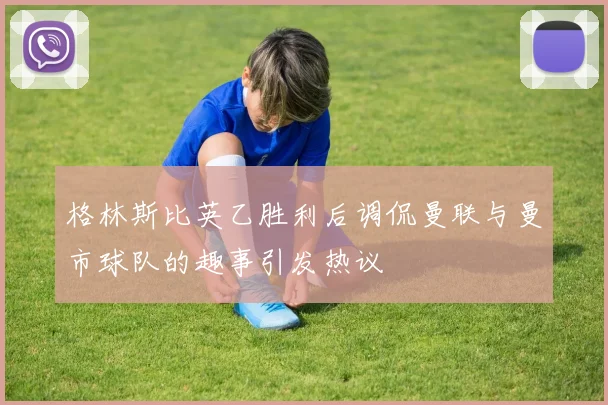 格林斯比英乙胜利后调侃曼联与曼市球队的趣事引发热议