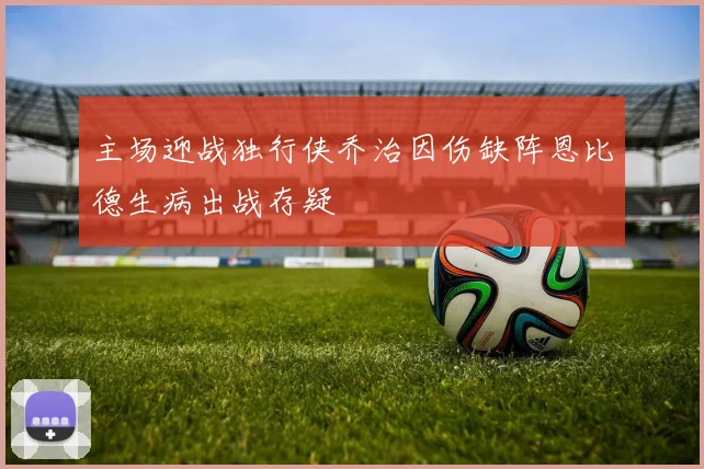 主场迎战独行侠乔治因伤缺阵恩比德生病出战存疑