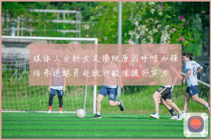 媒体人分析女足惨败原因呼吁加强培养送球员赴欧洲锻炼提升实力