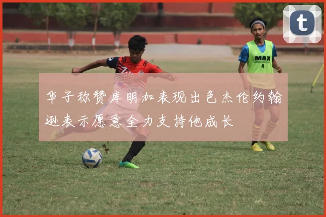 华子称赞库明加表现出色杰伦约翰逊表示愿意全力支持他成长