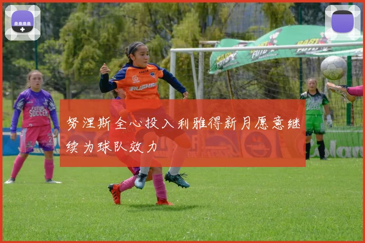 努涅斯全心投入利雅得新月愿意继续为球队效力