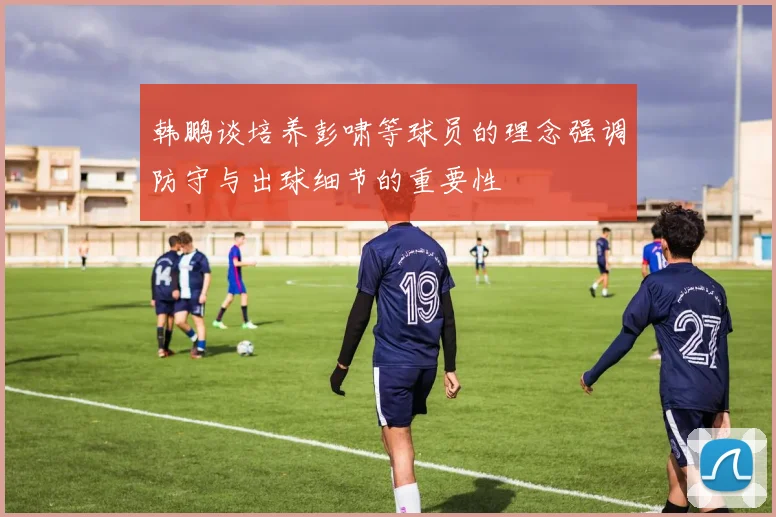韩鹏谈培养彭啸等球员的理念强调防守与出球细节的重要性