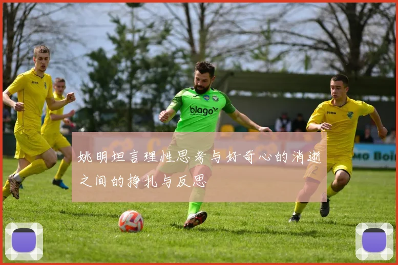 姚明坦言理性思考与好奇心的消逝之间的挣扎与反思
