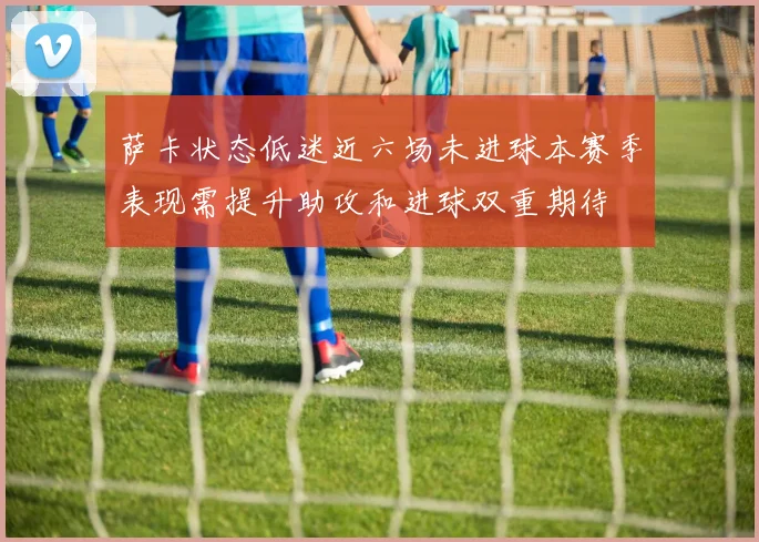 萨卡状态低迷近六场未进球本赛季表现需提升助攻和进球双重期待