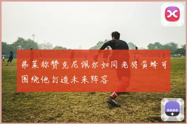 弗莱称赞克尼佩尔如同老将黄蜂可围绕他打造未来阵容
