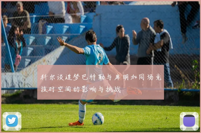 科尔谈追梦巴特勒与库明加同场竞技对空间的影响与挑战