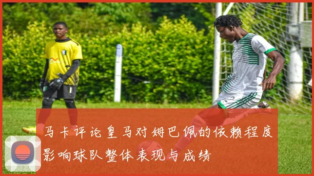马卡评论皇马对姆巴佩的依赖程度影响球队整体表现与成绩