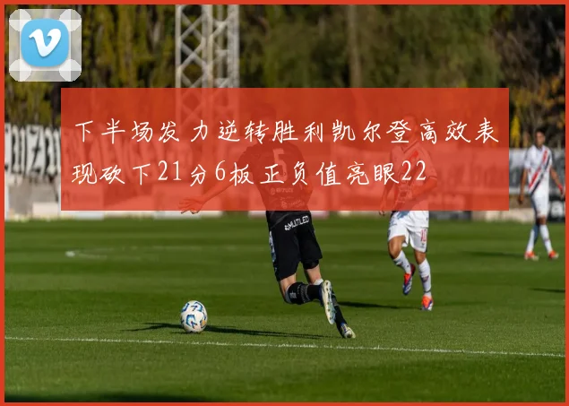 下半场发力逆转胜利凯尔登高效表现砍下21分6板正负值亮眼22