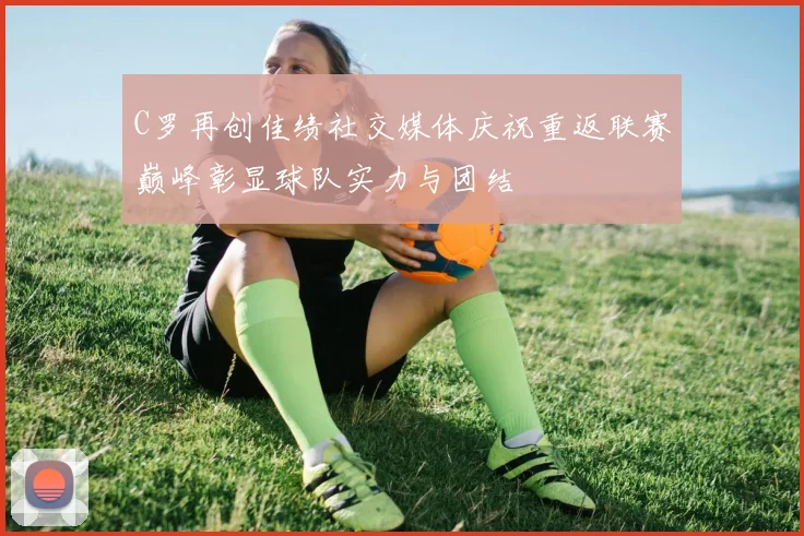 C罗再创佳绩社交媒体庆祝重返联赛巅峰彰显球队实力与团结
