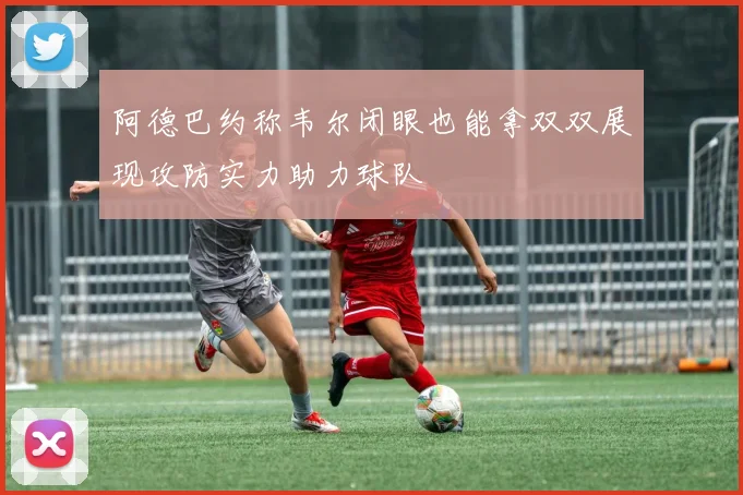 阿德巴约称韦尔闭眼也能拿双双展现攻防实力助力球队