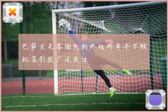 巴萨女足客场失利终结两年半不败纪录引发广泛关注