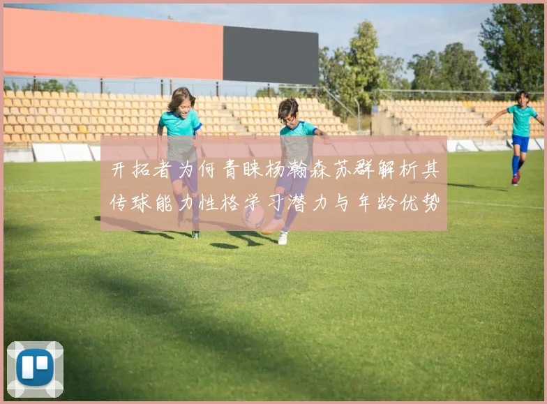 开拓者为何青睐杨瀚森苏群解析其传球能力性格学习潜力与年龄优势
